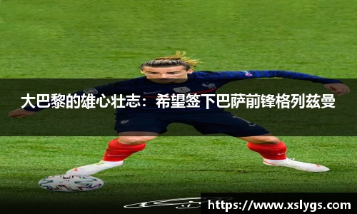 大巴黎的雄心壮志：希望签下巴萨前锋格列兹曼