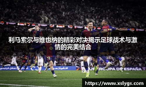 利马索尔与维也纳的精彩对决揭示足球战术与激情的完美结合